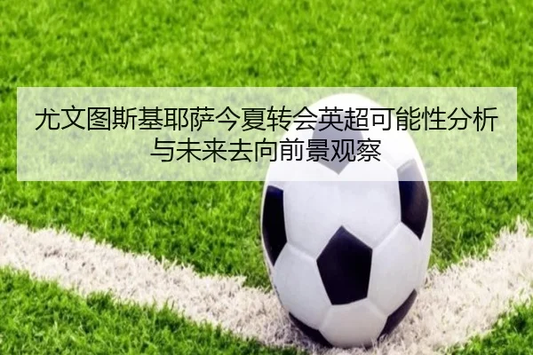 尤文图斯基耶萨今夏转会英超可能性分析与未来去向前景观察