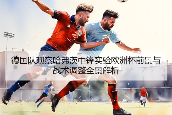 德国队观察哈弗茨中锋实验欧洲杯前景与战术调整全景解析