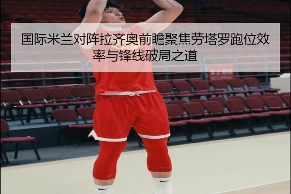 国际米兰对阵拉齐奥前瞻聚焦劳塔罗跑位效率与锋线破局之道