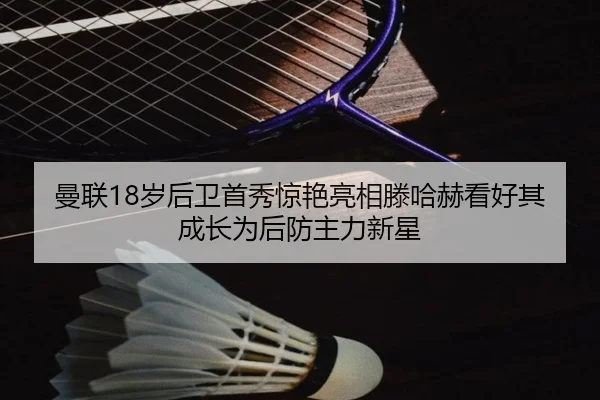 曼联18岁后卫首秀惊艳亮相滕哈赫看好其成长为后防主力新星